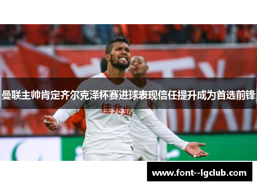 曼联主帅肯定齐尔克泽杯赛进球表现信任提升成为首选前锋