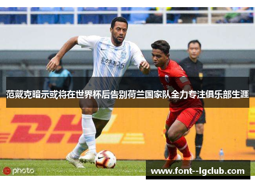 范戴克暗示或将在世界杯后告别荷兰国家队全力专注俱乐部生涯