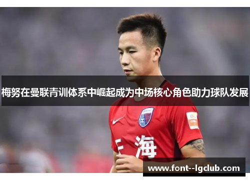 梅努在曼联青训体系中崛起成为中场核心角色助力球队发展 梅努在曼联青训体系中崛起成为中场核心角色助力球队发展