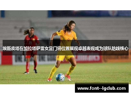 埃斯皮塔在加拉塔萨雷女足门将位置展现卓越表现成为球队防线核心